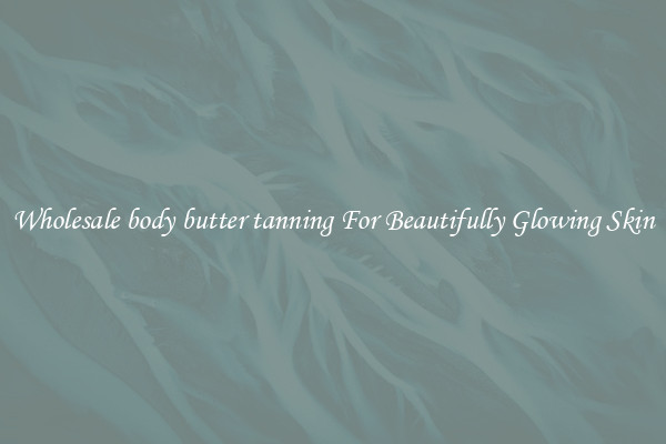 Wholesale body butter tanning For Beautifully Glowing Skin