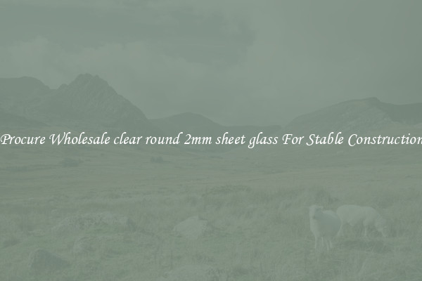 Procure Wholesale clear round 2mm sheet glass For Stable Construction